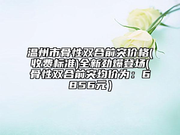 温州市骨性双合前突价格(收费标准)全新劲爆登场(骨性双合前突均价为：6856元）