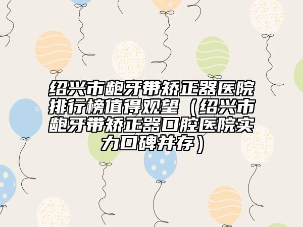 绍兴市龅牙带矫正器医院排行榜值得观望（绍兴市龅牙带矫正器口腔医院实力口碑并存）