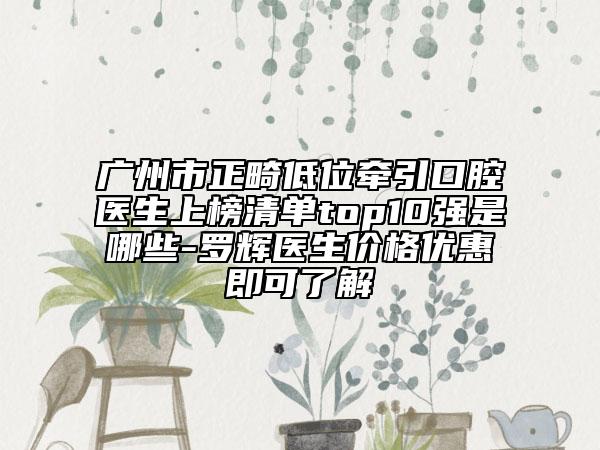 广州市正畸低位牵引口腔医生上榜清单top10强是哪些-罗辉医生价格优惠即可了解