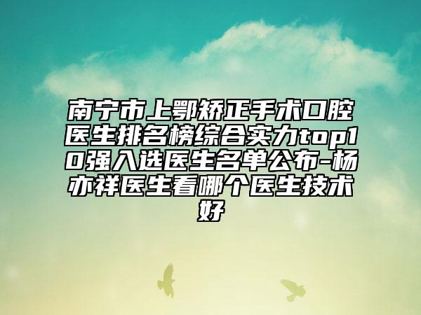 南宁市上鄂矫正手术口腔医生排名榜综合实力top10强入选医生名单公布-杨亦祥医生看哪个医生技术好