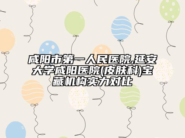 咸阳市第一人民医院,延安大学咸阳医院(皮肤科)宝藏机构实力对比