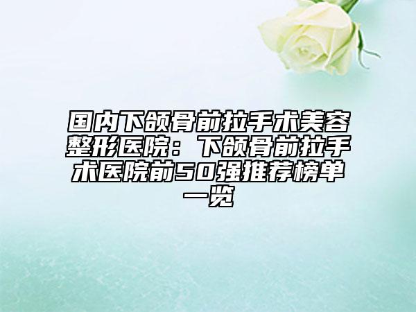 国内下颌骨前拉手术美容整形医院：下颌骨前拉手术医院前50强推荐榜单一览