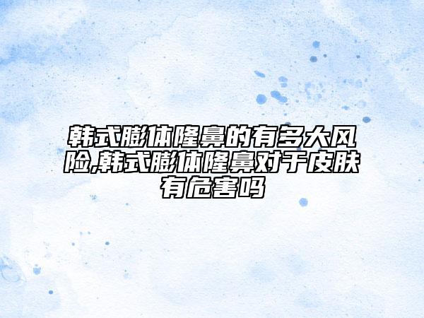 韩式膨体隆鼻的有多大风险,韩式膨体隆鼻对于皮肤有危害吗