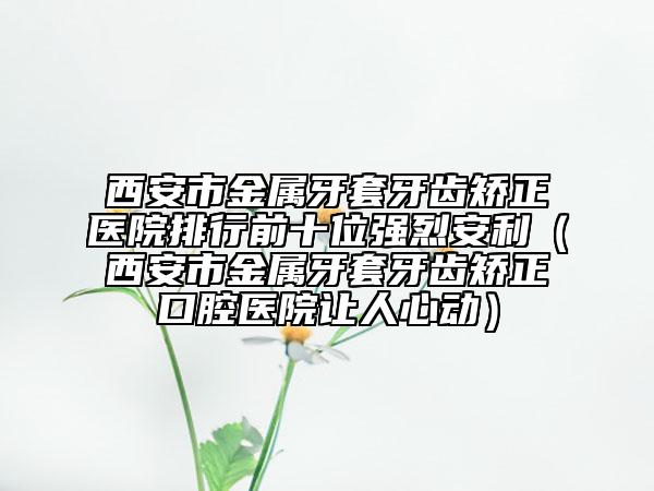 西安市金属牙套牙齿矫正医院排行前十位强烈安利（西安市金属牙套牙齿矫正口腔医院让人心动）