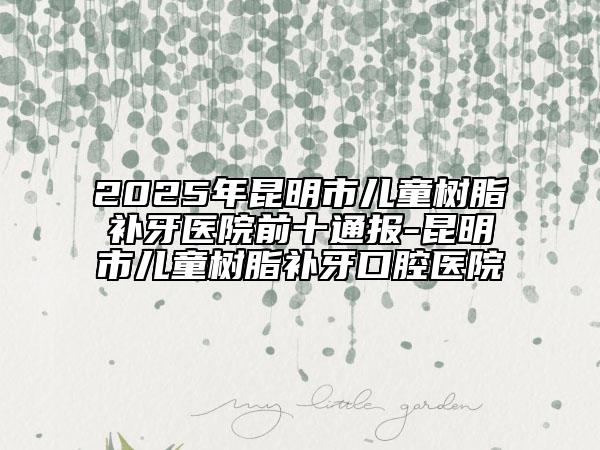 2025年昆明市儿童树脂补牙医院前十通报-昆明市儿童树脂补牙口腔医院