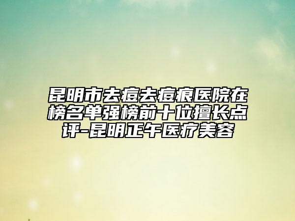 昆明市去痘去痘痕医院在榜名单强榜前十位擅长点评-昆明正午医疗美容