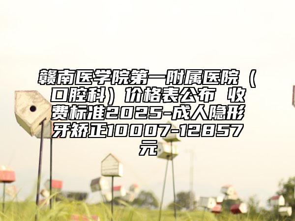 赣南医学院第一附属医院（口腔科）价格表公布 收费标准2025-成人隐形牙矫正10007-12857元