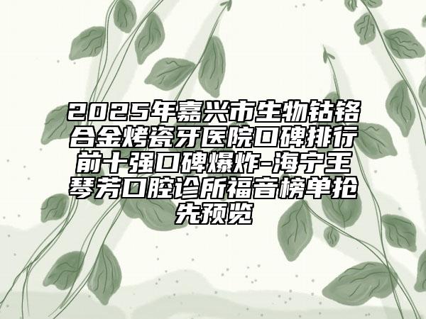 2025年嘉兴市生物钴铬合金烤瓷牙医院口碑排行前十强口碑爆炸-海宁王琴芳口腔诊所福音榜单抢先预览