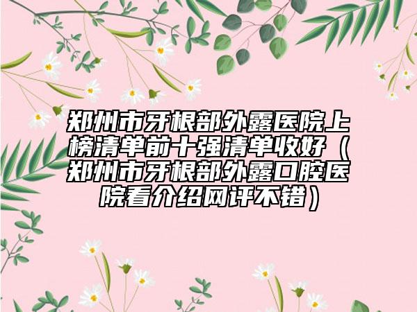 郑州市牙根部外露医院上榜清单前十强清单收好（郑州市牙根部外露口腔医院看介绍网评不错）