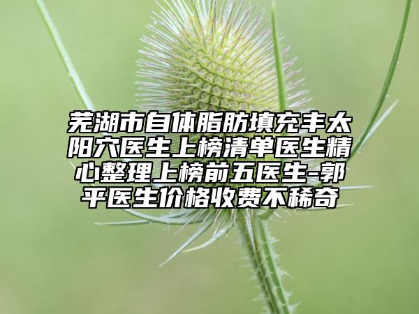 芜湖市自体脂肪填充丰太阳穴医生上榜清单医生精心整理上榜前五医生-郭平医生价格收费不稀奇