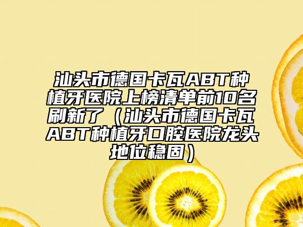 汕头市德国卡瓦ABT种植牙医院上榜清单前10名刷新了（汕头市德国卡瓦ABT种植牙口腔医院龙头地位稳固）