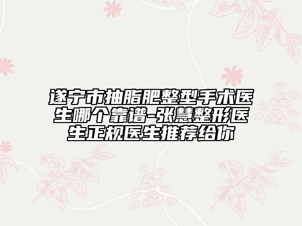 遂宁市抽脂肥整型手术医生哪个靠谱-张慧整形医生正规医生推荐给你