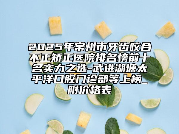 2025年常州市牙齿咬合不正矫正医院排名榜前十名实力之选-武进湖塘太平洋口腔门诊部等上榜_附价格表