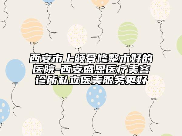 西安市上颌骨修整术好的医院-西安盛恩医疗美容诊所私立医美服务更好