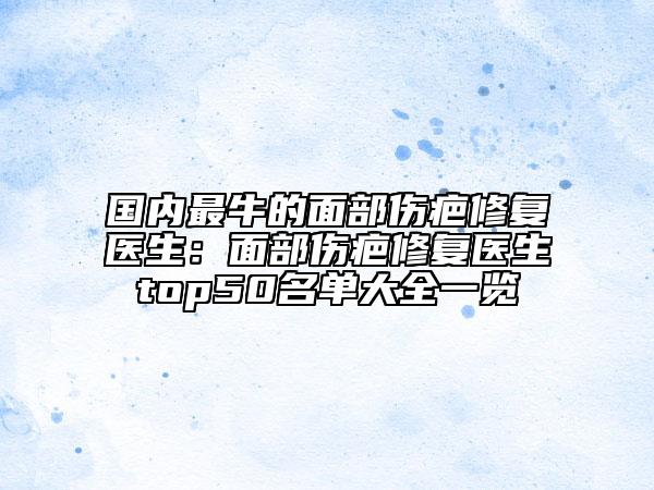 国内最牛的面部伤疤修复医生：面部伤疤修复医生top50名单大全一览