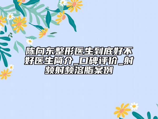 陈向东整形医生到底好不好医生简介_口碑评价_射频射频溶脂案例