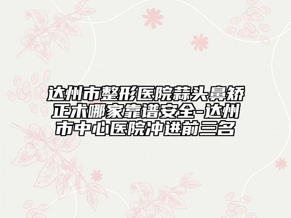 达州市整形医院蒜头鼻矫正术哪家靠谱安全-达州市中心医院冲进前三名