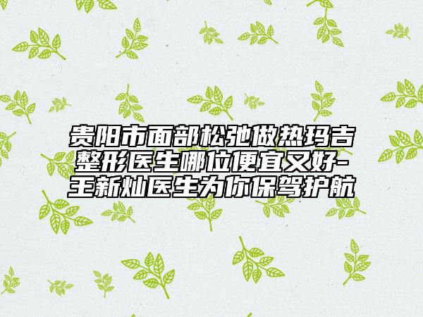 贵阳市面部松弛做热玛吉整形医生哪位便宜又好-王新灿医生为你保驾护航