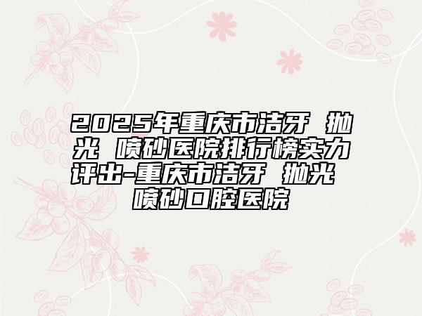 2025年重庆市洁牙 抛光 喷砂医院排行榜实力评出-重庆市洁牙 抛光 喷砂口腔医院