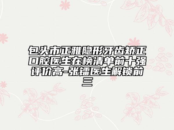 包头市正雅隐形牙齿矫正口腔医生在榜清单前十强评价高-张镭医生解锁前三