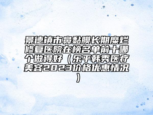景德镇市鼻黏膜长期糜烂修复医院在榜名单前十哪个做得好（乐平韩秀医疗美容2023价格优惠情况）