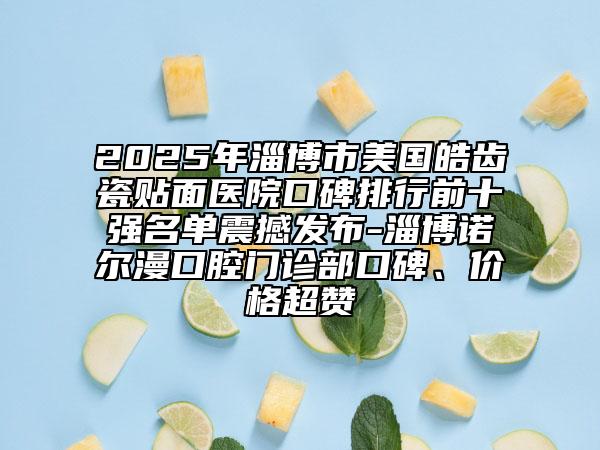 2025年淄博市美国皓齿瓷贴面医院口碑排行前十强名单震撼发布-淄博诺尔漫口腔门诊部口碑、价格超赞