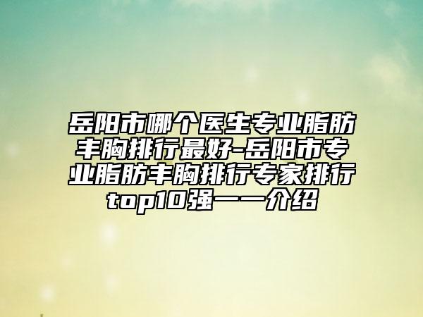 岳阳市哪个医生专业脂肪丰胸排行最好-岳阳市专业脂肪丰胸排行专家排行top10强一一介绍