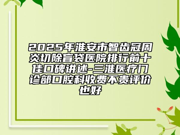 2025年淮安市智齿冠周炎切除盲袋医院排行前十佳口碑讲述-三淮医疗门诊部口腔科收费不贵评价也好