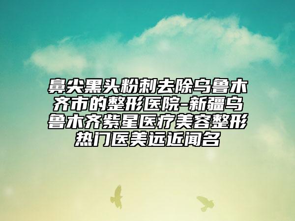鼻尖黑头粉刺去除乌鲁木齐市的整形医院-新疆乌鲁木齐紫星医疗美容整形热门医美远近闻名