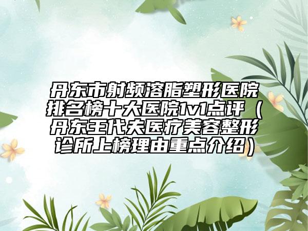 丹东市射频溶脂塑形医院排名榜十大医院1v1点评（丹东王代夫医疗美容整形诊所上榜理由重点介绍）