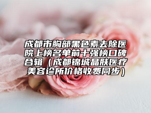 成都市胸部黑色素去除医院上榜名单前十强榜口碑合辑（成都锦城晶肤医疗美容诊所价格收费同步）