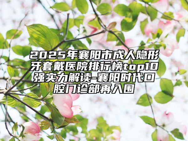 2025年襄阳市成人隐形牙套戴医院排行榜top10强实力解读-襄阳时代口腔门诊部再入围