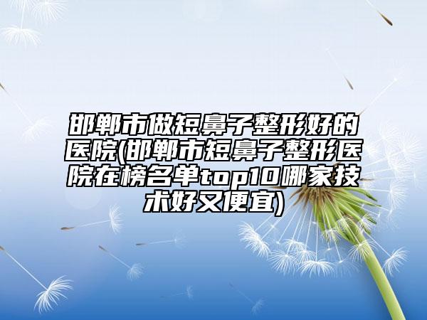 邯郸市做短鼻子整形好的医院(邯郸市短鼻子整形医院在榜名单top10哪家技术好又便宜)