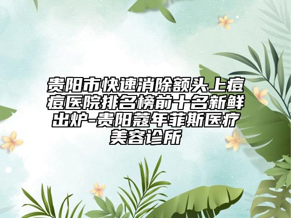 贵阳市快速消除额头上痘痘医院排名榜前十名新鲜出炉-贵阳蔻年菲斯医疗美容诊所