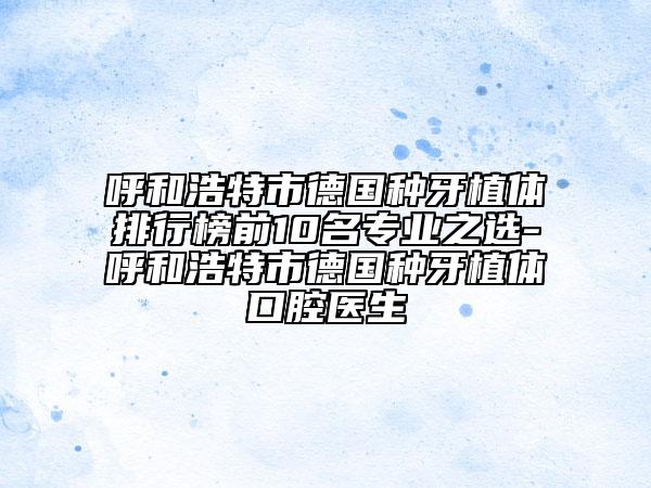 呼和浩特市德国种牙植体排行榜前10名专业之选-呼和浩特市德国种牙植体口腔医生