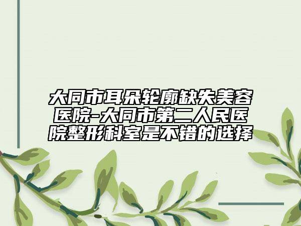 大同市耳朵轮廓缺失美容医院-大同市第二人民医院整形科室是不错的选择