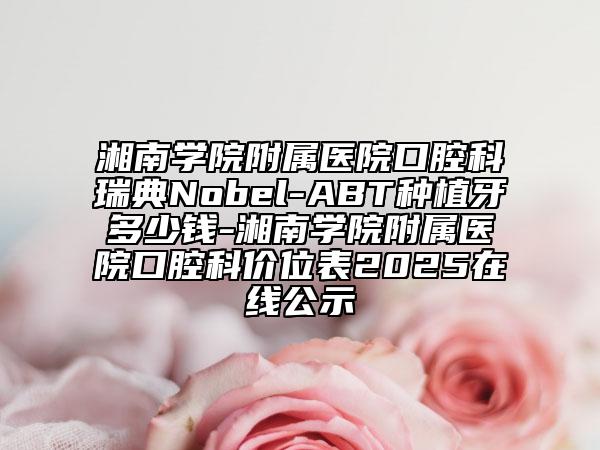 湘南学院附属医院口腔科瑞典Nobel-ABT种植牙多少钱-湘南学院附属医院口腔科价位表2025在线公示