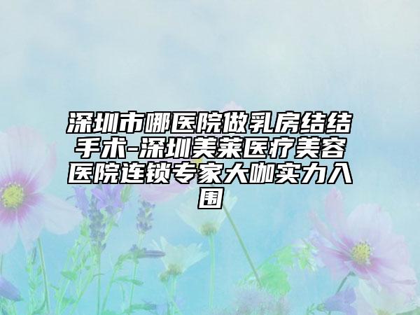 深圳市哪医院做乳房结结手术-深圳美莱医疗美容医院连锁专家大咖实力入围