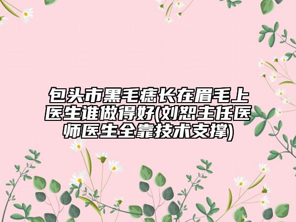 包头市黑毛痣长在眉毛上医生谁做得好(刘恕主任医师医生全靠技术支撑)