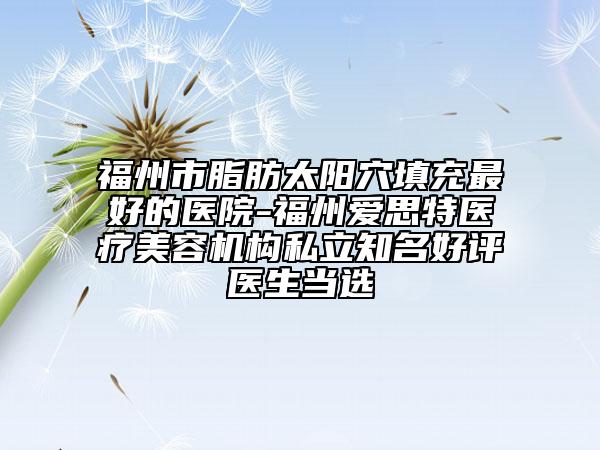 福州市脂肪太阳穴填充最好的医院-福州爱思特医疗美容机构私立知名好评医生当选
