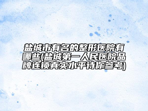 盐城市有名的整形医院有哪些(盐城第一人民医院品牌连锁真实水平待你参考)