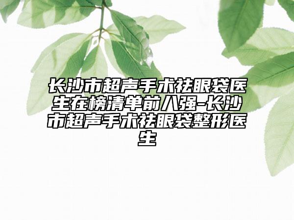 长沙市超声手术祛眼袋医生在榜清单前八强-长沙市超声手术祛眼袋整形医生