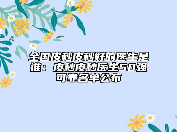 全国皮秒皮秒好的医生是谁：皮秒皮秒医生50强可靠名单公布