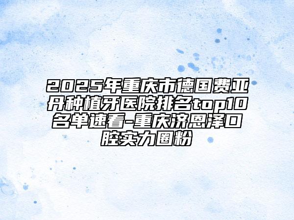 2025年重庆市德国费亚丹种植牙医院排名top10名单速看-重庆济恩泽口腔实力圈粉