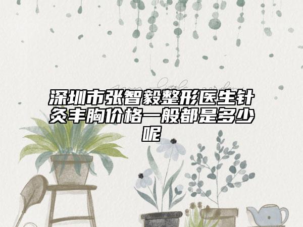 深圳市张智毅整形医生针灸丰胸价格一般都是多少呢