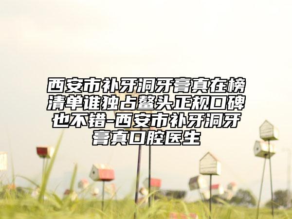 西安市补牙洞牙膏真在榜清单谁独占鳌头正规口碑也不错-西安市补牙洞牙膏真口腔医生