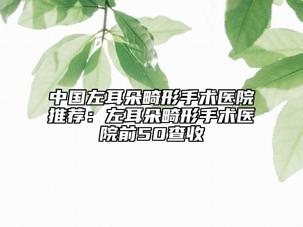 中国左耳朵畸形手术医院推荐：左耳朵畸形手术医院前50查收