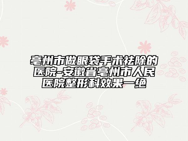 亳州市做眼袋手术祛除的医院-安徽省亳州市人民医院整形科效果一绝