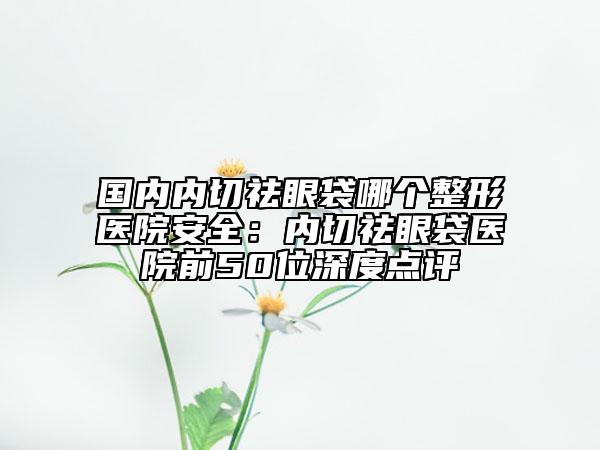 国内内切祛眼袋哪个整形医院安全：内切祛眼袋医院前50位深度点评