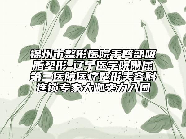 锦州市整形医院手臂部吸脂塑形-辽宁医学院附属第三医院医疗整形美容科连锁专家大咖实力入围